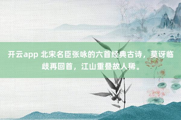开云app 北宋名臣张咏的六首经典古诗，莫讶临歧再回首，江山重叠故人稀。