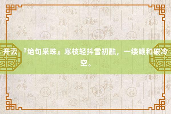 开云 『绝句采珠』寒枝轻抖雪初融，一缕曦和破冷空。