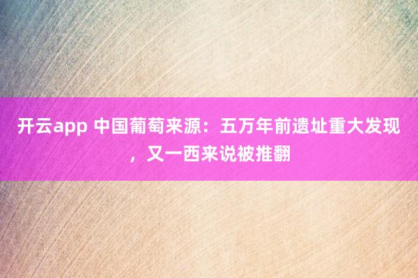 开云app 中国葡萄来源：五万年前遗址重大发现，又一西来说被推翻