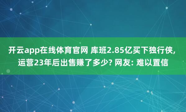 开云app在线体育官网 库班2.85亿买下独行侠, 运营23年后出售赚了多少? 网友: 难以置信
