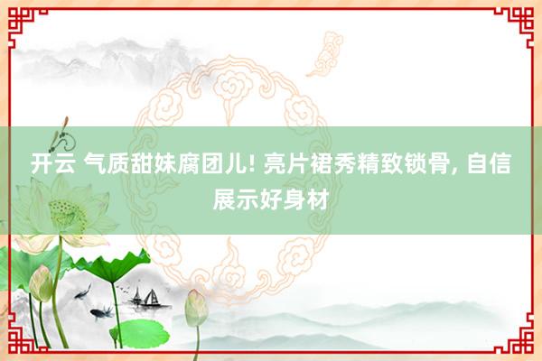 开云 气质甜妹腐团儿! 亮片裙秀精致锁骨, 自信展示好身材
