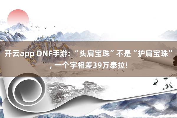 开云app DNF手游: “头肩宝珠”不是“护肩宝珠”, 一个字相差39万泰拉!