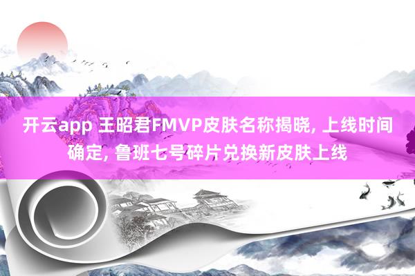 开云app 王昭君FMVP皮肤名称揭晓, 上线时间确定, 鲁班七号碎片兑换新皮肤上线