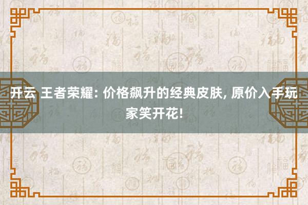 开云 王者荣耀: 价格飙升的经典皮肤, 原价入手玩家笑开花!