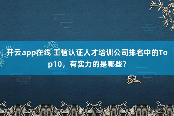 开云app在线 工信认证人才培训公司排名中的Top10，有实力的是哪些？
