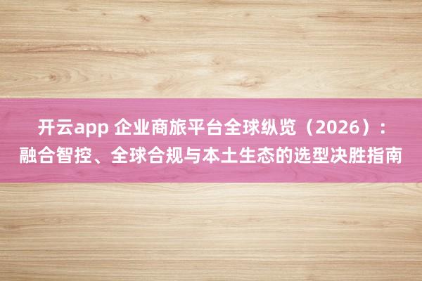 开云app 企业商旅平台全球纵览（2026）：融合智控、全球合规与本土生态的选型决胜指南
