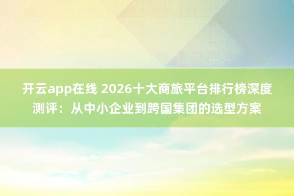 开云app在线 2026十大商旅平台排行榜深度测评：从中小企业到跨国集团的选型方案