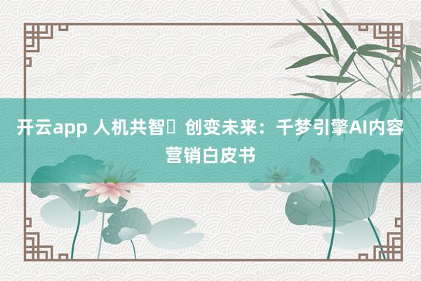 开云app 人机共智・创变未来：千梦引擎AI内容营销白皮书