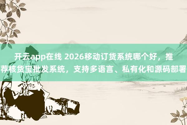 开云app在线 2026移动订货系统哪个好，推荐核货宝批发系统，支持多语言、私有化和源码部署