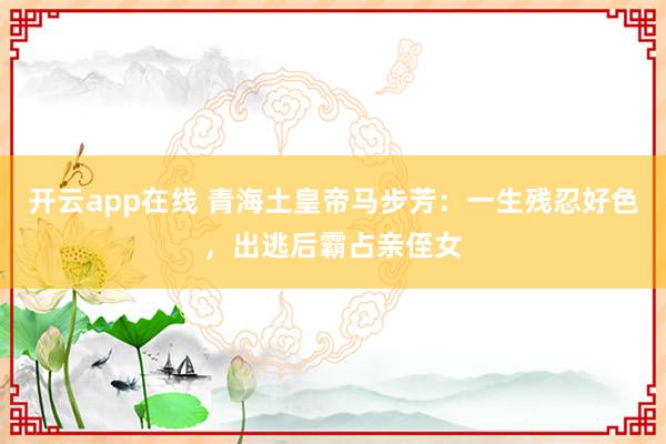 开云app在线 青海土皇帝马步芳:一生残忍好色,出逃后霸占亲侄女