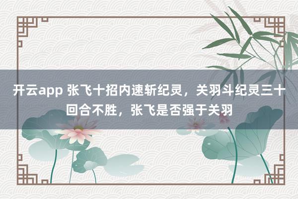 开云app 张飞十招内速斩纪灵，关羽斗纪灵三十回合不胜，张飞是否强于关羽
