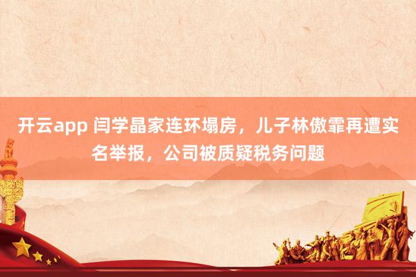 开云app 闫学晶家连环塌房，儿子林傲霏再遭实名举报，公司被质疑税务问题