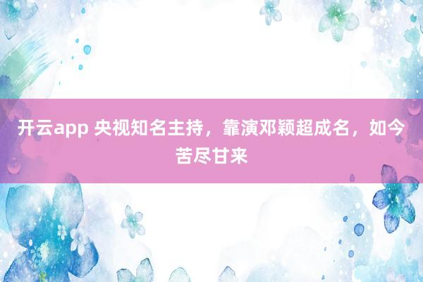 开云app 央视知名主持，靠演邓颖超成名，如今苦尽甘来