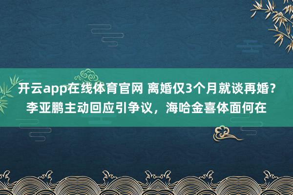 开云app在线体育官网 离婚仅3个月就谈再婚？李亚鹏主动回应引争议，海哈金喜体面何在