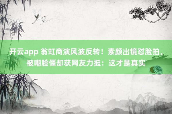 开云app 翁虹商演风波反转！素颜出镜怼脸拍，被嘲脸僵却获网友力挺：这才是真实