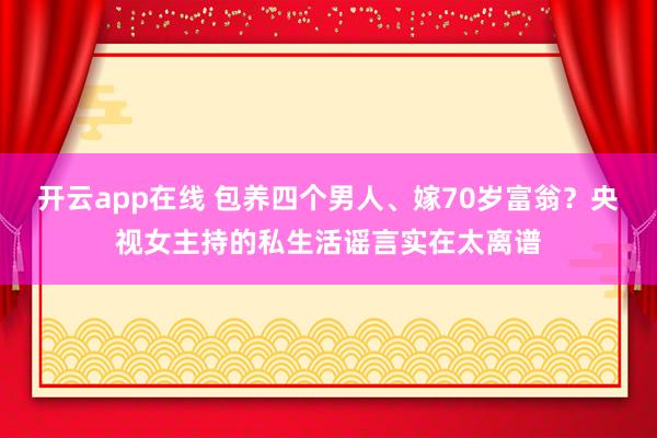开云app在线 包养四个男人、嫁70岁富翁？央视女主持的私生活谣言实在太离谱