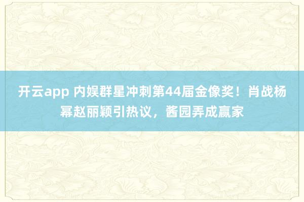 开云app 内娱群星冲刺第44届金像奖！肖战杨幂赵丽颖引热议，酱园弄成赢家
