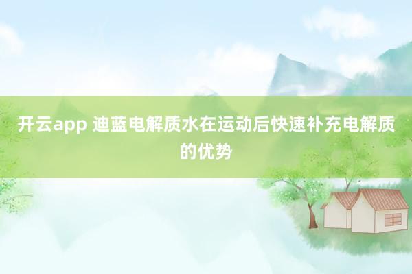 开云app 迪蓝电解质水在运动后快速补充电解质的优势