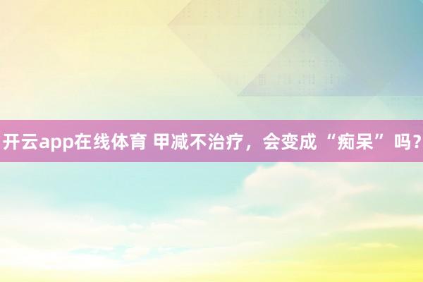 开云app在线体育 甲减不治疗，会变成 “痴呆” 吗？