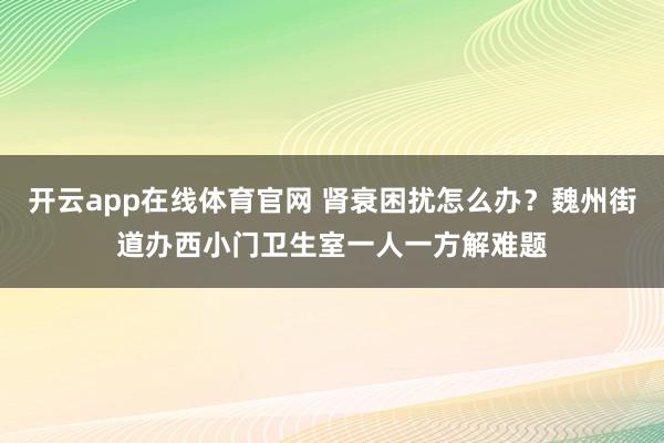 开云app在线体育官网 肾衰困扰怎么办？魏州街道办西小门卫生室一人一方解难题