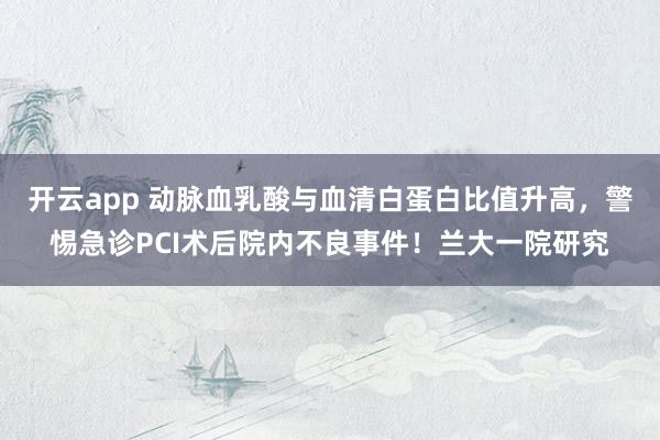 开云app 动脉血乳酸与血清白蛋白比值升高，警惕急诊PCI术后院内不良事件！兰大一院研究