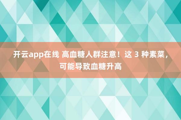 开云app在线 高血糖人群注意！这 3 种素菜，可能导致血糖升高