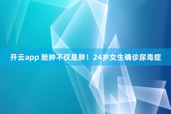 开云app 脸肿不仅是胖！24岁女生确诊尿毒症