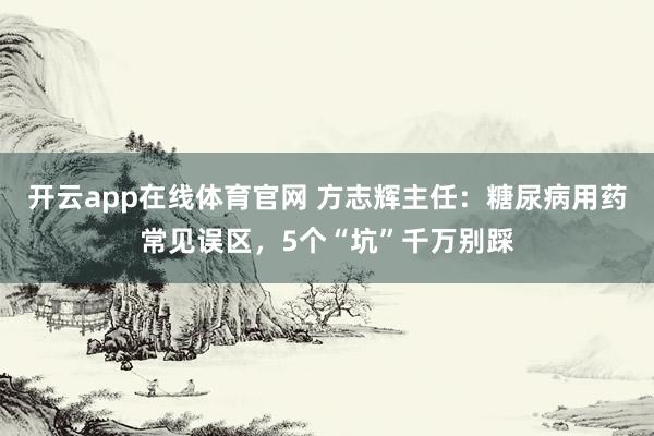 开云app在线体育官网 方志辉主任：糖尿病用药常见误区，5个“坑”千万别踩