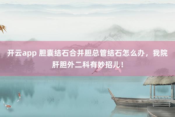 开云app 胆囊结石合并胆总管结石怎么办，我院肝胆外二科有妙招儿！