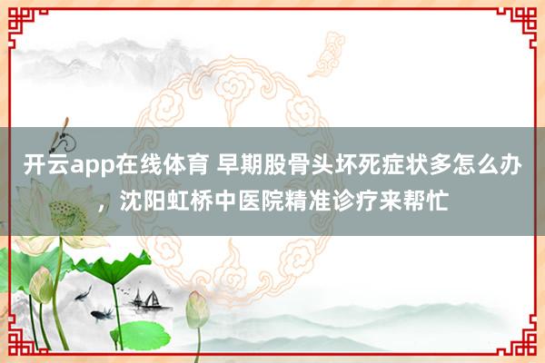 开云app在线体育 早期股骨头坏死症状多怎么办，沈阳虹桥中医院精准诊疗来帮忙