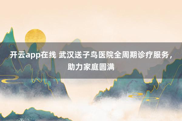 开云app在线 武汉送子鸟医院全周期诊疗服务，助力家庭圆满