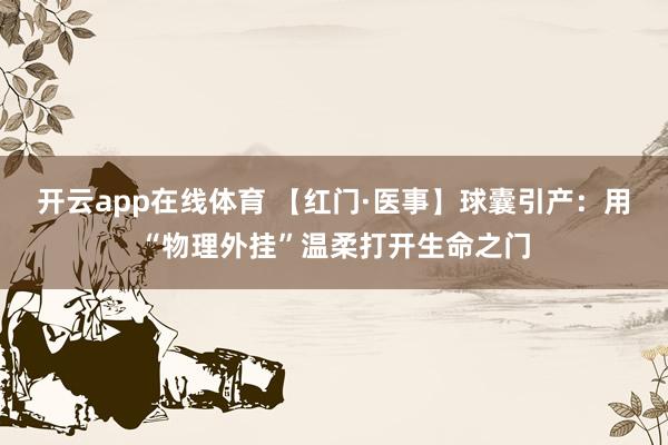 开云app在线体育 【红门·医事】球囊引产：用“物理外挂”温柔打开生命之门