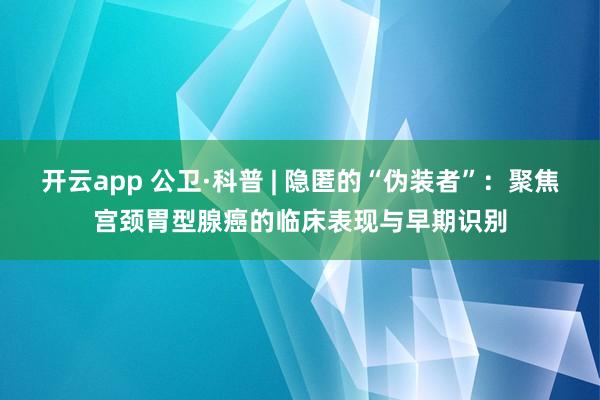 开云app 公卫·科普 | 隐匿的“伪装者”：聚焦宫颈胃型腺癌的临床表现与早期识别