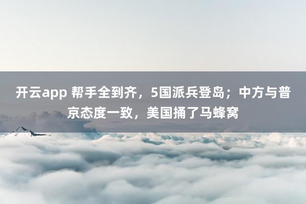 开云app 帮手全到齐，5国派兵登岛；中方与普京态度一致，美国捅了马蜂窝