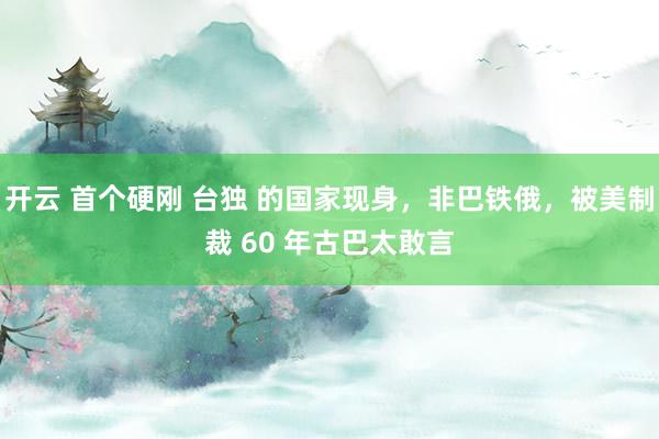 开云 首个硬刚 台独 的国家现身，非巴铁俄，被美制裁 60 年古巴太敢言
