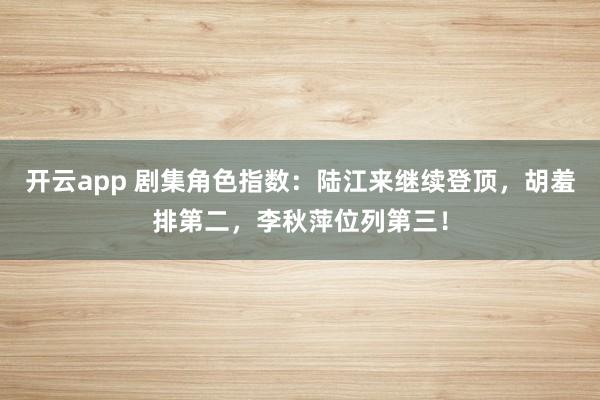 开云app 剧集角色指数：陆江来继续登顶，胡羞排第二，李秋萍位列第三！
