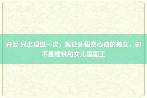 开云 只出现过一次，就让孙悟空心动的美女，却不是嫦娥和女儿国国王