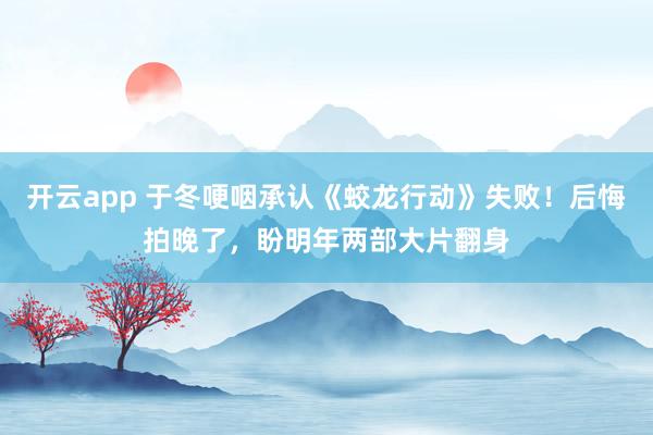 开云app 于冬哽咽承认《蛟龙行动》失败！后悔拍晚了，盼明年两部大片翻身