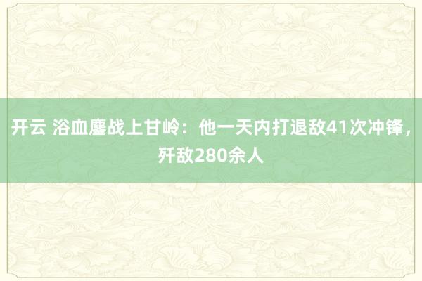 开云 浴血鏖战上甘岭：他一天内打退敌41次冲锋，歼敌280余人