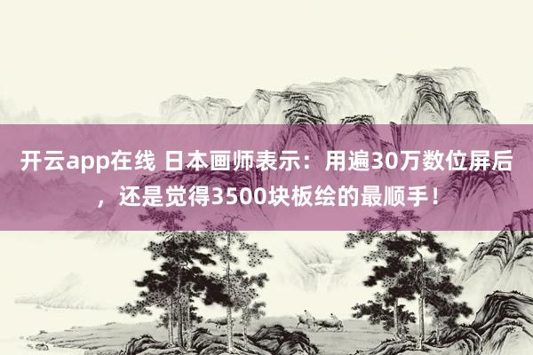 开云app在线 日本画师表示：用遍30万数位屏后，还是觉得3500块板绘的最顺手！