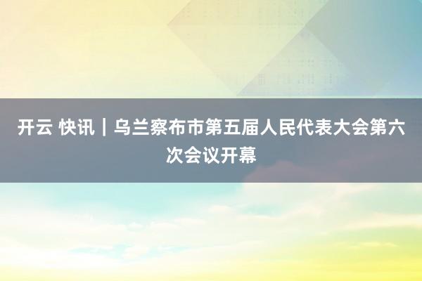 开云 快讯｜乌兰察布市第五届人民代表大会第六次会议开幕