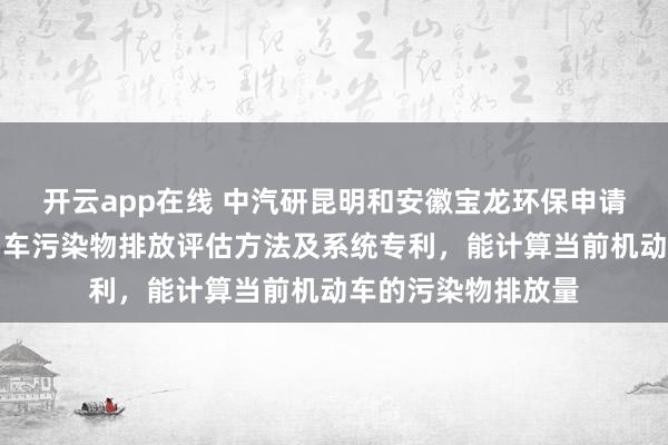 开云app在线 中汽研昆明和安徽宝龙环保申请高原区域在用机动车污染物排放评估方法及系统专利，能计算当前机动车的污染物排放量
