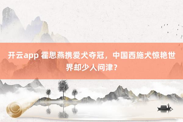 开云app 霍思燕携爱犬夺冠，中国西施犬惊艳世界却少人问津？