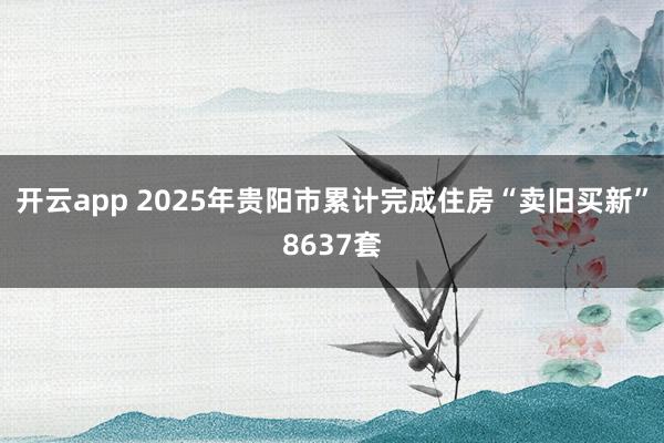 开云app 2025年贵阳市累计完成住房“卖旧买新”8637套