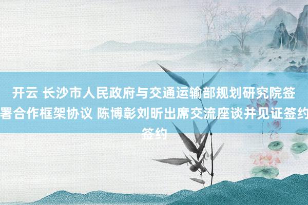 开云 长沙市人民政府与交通运输部规划研究院签署合作框架协议 陈博彰刘昕出席交流座谈并见证签约