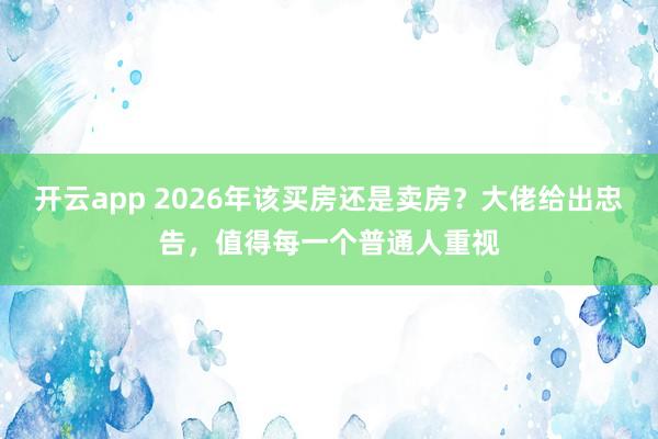 开云app 2026年该买房还是卖房？大佬给出忠告，值得每一个普通人重视
