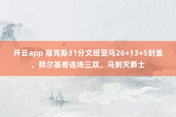 开云app 福克斯31分文班亚马26+13+5封盖，努尔基奇连场三双，马刺灭爵士