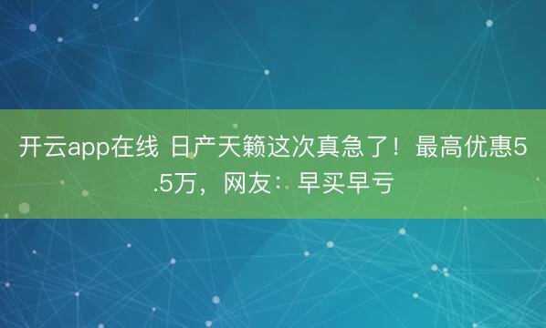 开云app在线 日产天籁这次真急了！最高优惠5.5万，网友：早买早亏