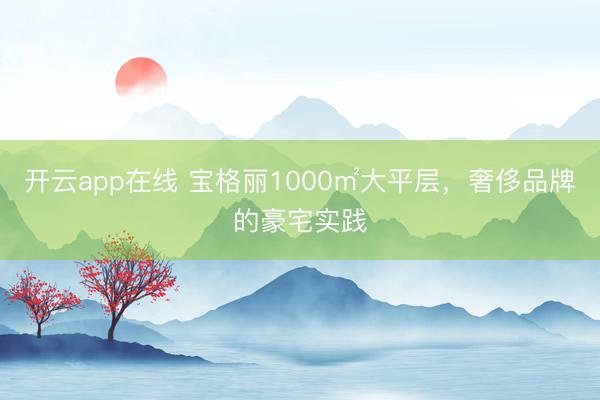 开云app在线 宝格丽1000㎡大平层，奢侈品牌的豪宅实践