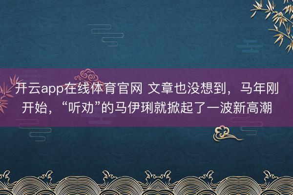 开云app在线体育官网 文章也没想到，马年刚开始，“听劝”的马伊琍就掀起了一波新高潮